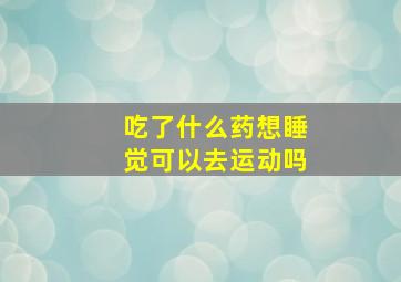 吃了什么药想睡觉可以去运动吗