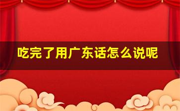 吃完了用广东话怎么说呢