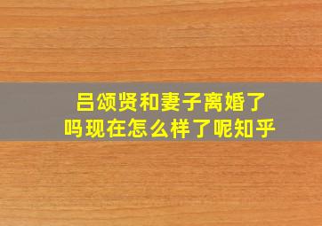 吕颂贤和妻子离婚了吗现在怎么样了呢知乎