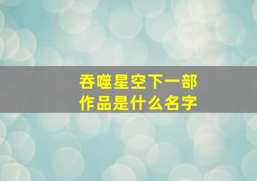 吞噬星空下一部作品是什么名字