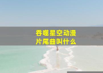 吞噬星空动漫片尾曲叫什么