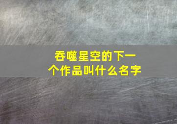 吞噬星空的下一个作品叫什么名字