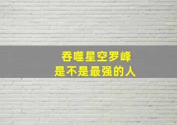 吞噬星空罗峰是不是最强的人