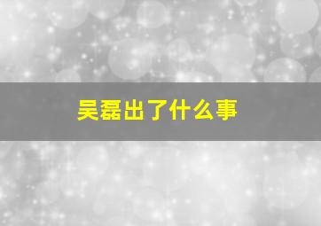 吴磊出了什么事