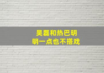 吴磊和热巴明明一点也不搭戏