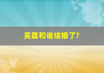 吴磊和谁结婚了?