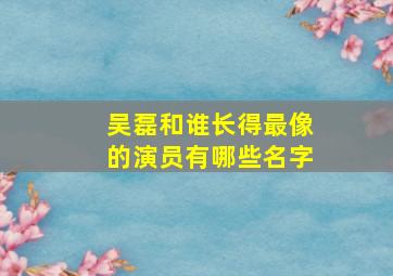 吴磊和谁长得最像的演员有哪些名字