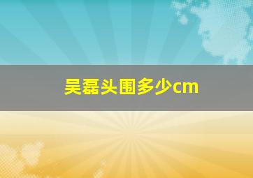 吴磊头围多少cm