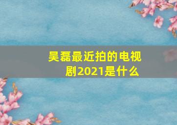 吴磊最近拍的电视剧2021是什么