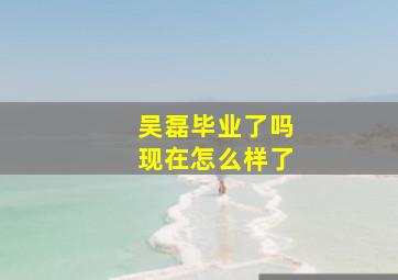 吴磊毕业了吗现在怎么样了