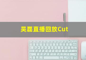 吴磊直播回放Cut