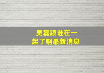 吴磊跟谁在一起了啊最新消息