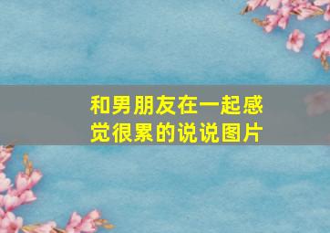 和男朋友在一起感觉很累的说说图片