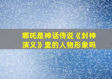 哪吒是神话传说《封神演义》里的人物形象吗