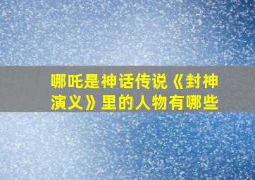 哪吒是神话传说《封神演义》里的人物有哪些