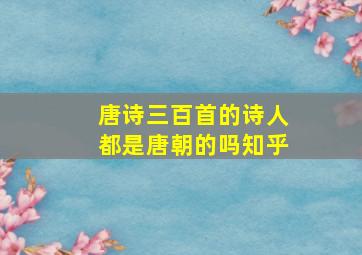 唐诗三百首的诗人都是唐朝的吗知乎