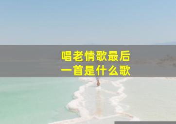 唱老情歌最后一首是什么歌