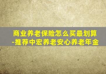 商业养老保险怎么买最划算-推荐中宏养老安心养老年金