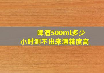 啤酒500ml多少小时测不出来酒精度高