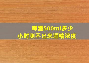 啤酒500ml多少小时测不出来酒精浓度