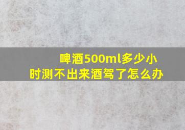 啤酒500ml多少小时测不出来酒驾了怎么办