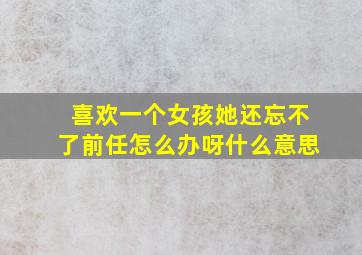 喜欢一个女孩她还忘不了前任怎么办呀什么意思