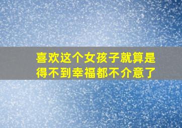 喜欢这个女孩子就算是得不到幸福都不介意了