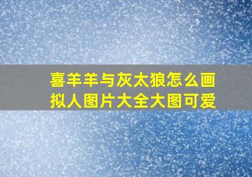 喜羊羊与灰太狼怎么画拟人图片大全大图可爱