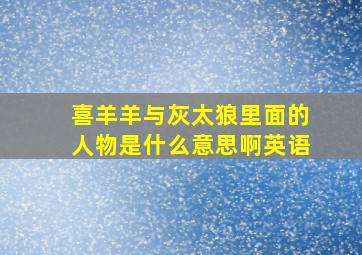 喜羊羊与灰太狼里面的人物是什么意思啊英语