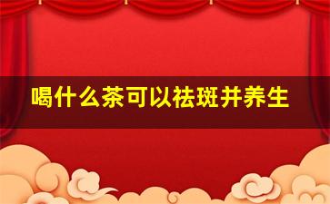 喝什么茶可以祛斑并养生