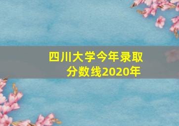 四川大学今年录取分数线2020年