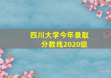 四川大学今年录取分数线2020级