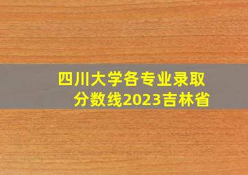 四川大学各专业录取分数线2023吉林省