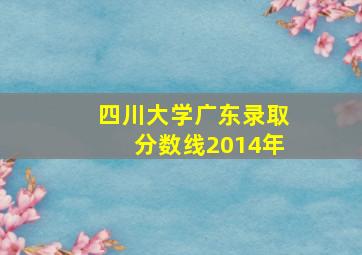 四川大学广东录取分数线2014年