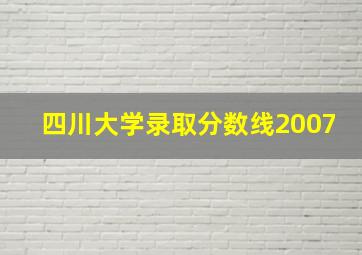 四川大学录取分数线2007