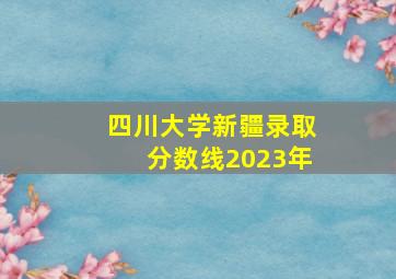 四川大学新疆录取分数线2023年