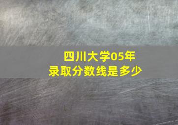 四川大学05年录取分数线是多少