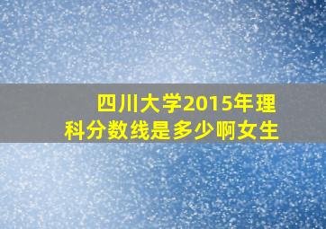 四川大学2015年理科分数线是多少啊女生