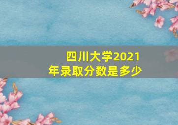 四川大学2021年录取分数是多少