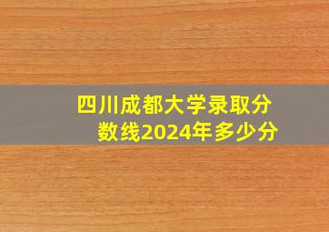 四川成都大学录取分数线2024年多少分