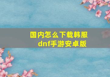 国内怎么下载韩服dnf手游安卓版