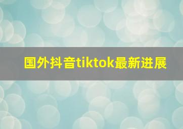 国外抖音tiktok最新进展