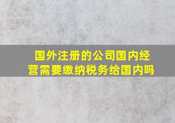 国外注册的公司国内经营需要缴纳税务给国内吗