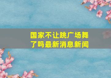 国家不让跳广场舞了吗最新消息新闻