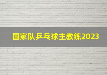 国家队乒乓球主教练2023