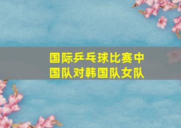 国际乒乓球比赛中国队对韩国队女队