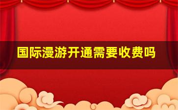 国际漫游开通需要收费吗