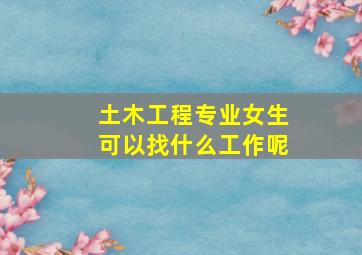 土木工程专业女生可以找什么工作呢