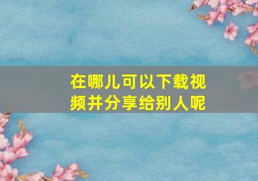 在哪儿可以下载视频并分享给别人呢