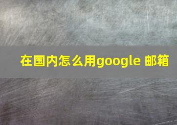 在国内怎么用google 邮箱